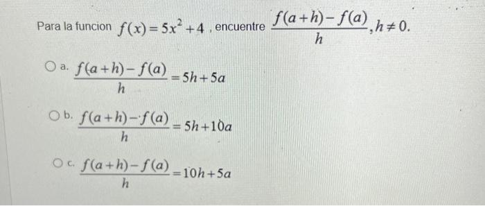 Para la funcion \( f(x)=5 x^{2}+4 \), encuentre \( \frac{f(a+h)-f(a)}{h}, h \neq 0 \). a. \( \frac{f(a+h)-f(a)}{h}=5 h+5 a \)