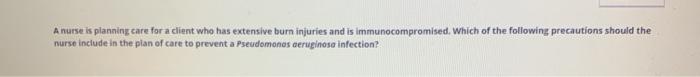 A nurse is planning care for a client who has extensive burn injuries and is immunocompromised. Which of the following precau