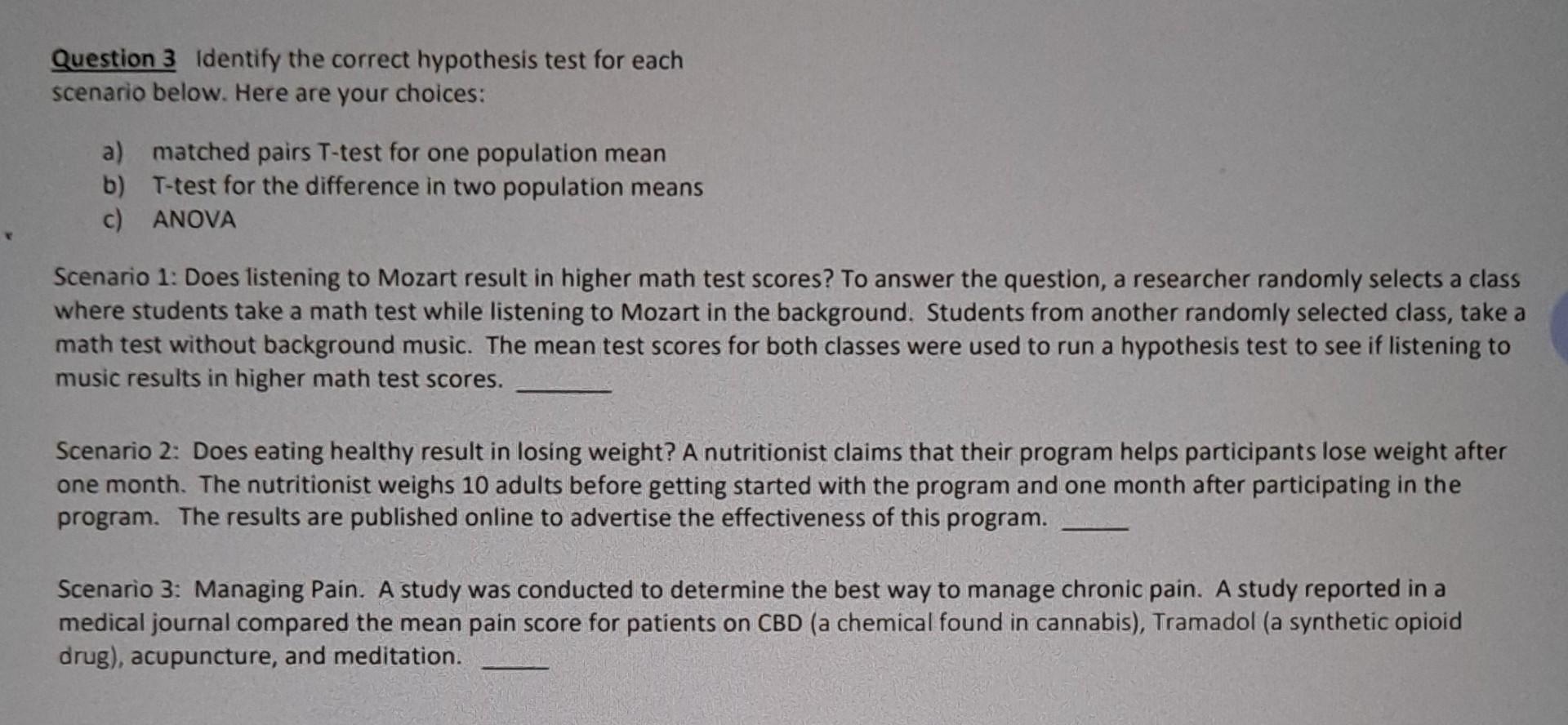 Question 3 Identify the correct hypothesis test for each
scenario below. Here are your choices:
a) matched pairs T-test for o