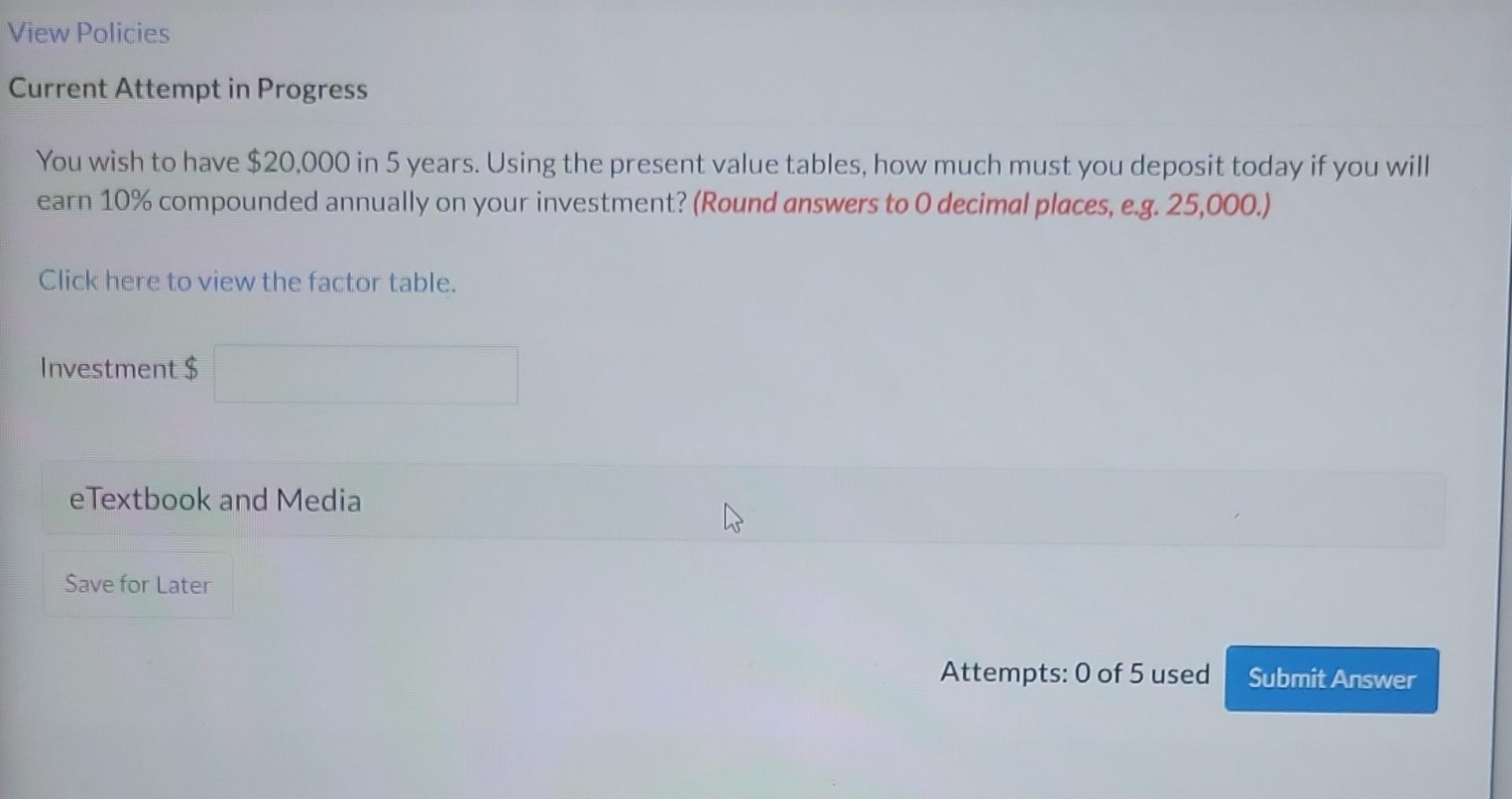 You wish to have \( \$ 20,000 \) in 5 years. Using the present value tables, how much must you deposit today if you will earn