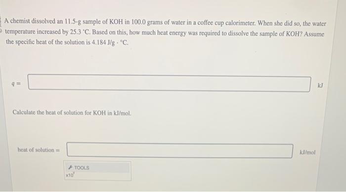 A chemist dissolved an 11.5-g sample of KOH in \( 100.0 \) grams of water in a coffee cup calorimeter. When she did so, the w