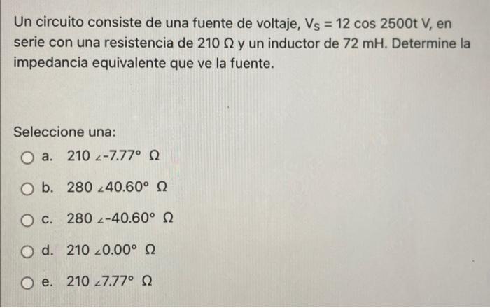 Un circuito consiste de una fuente de voltaje, Vs = 12 cos 2500t V, en serie con una resistencia de 210 N y un inductor de 72