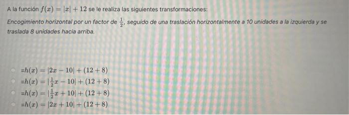 A la función \( f(x)=|x|+12 \) se le realiza las siguientes transformaciones: Encogimiento horizontal por un factor de \( \fr