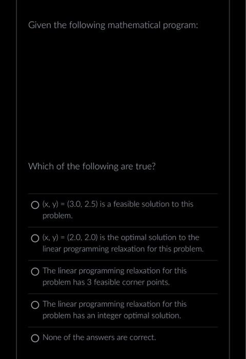 Given the following mathematical program: Which of the following are true? \( (x, y)=(3.0,2.5) \) is a feasible solution to t