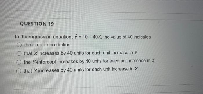 QUESTION 19
In the regression equation, Ÿ = 10 + 40x, the value of 40 indicates
O the error in prediction
that X increases by