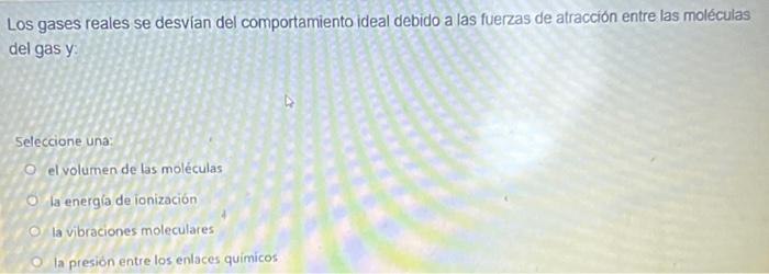 Los gases reales se desvian del comportamiento ideal debido a las fuerzas de atracción entre las moléculas del gas \( y \) :