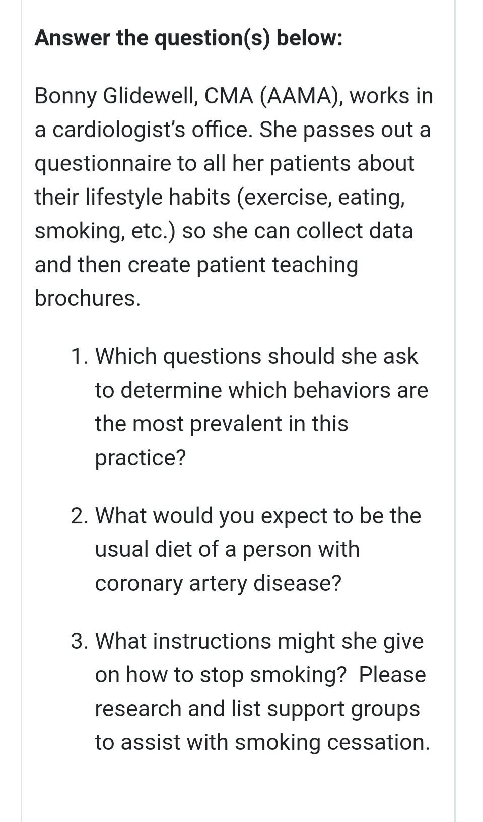 Answer the question(s) below: Bonny Glidewell, CMA (AAMA), works in a cardiologists office. She passes out a questionnaire t