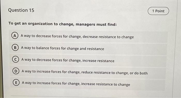 Question 15
1 Point
To get an organization to change, managers must find:
A A way to decrease forces for change, decrease res
