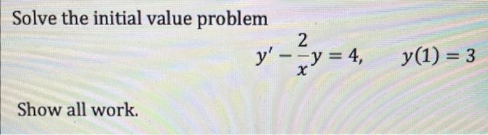 Solve the initial value problem \[ y^{\prime}-\frac{2}{x} y=4, \quad y(1)=3 \] Show all work.