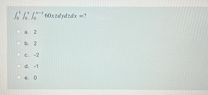 \[ \int_{0}^{1} \int_{0}^{x} \int_{0}^{x-z} 60 x z d y d z d x=? \] a. 2 b. 2 c. -2 d. -1 e. 0