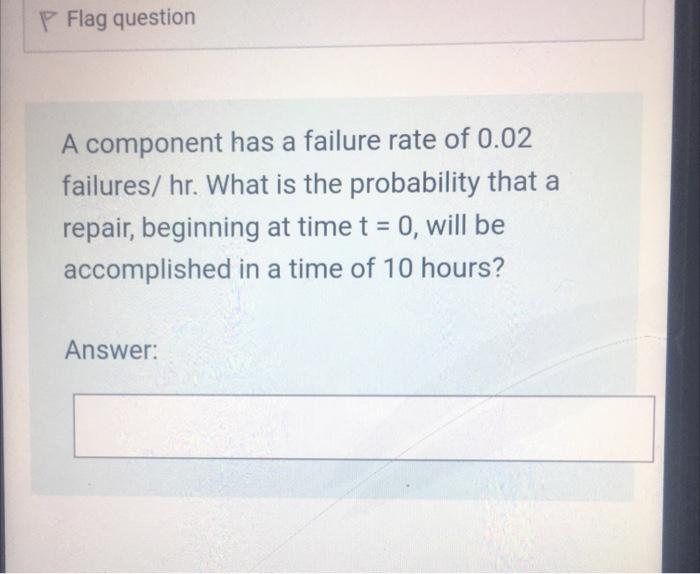 P Flag question
A component has a failure rate of 0.02
failures/ hr. What is the probability that a
repair, beginning at time