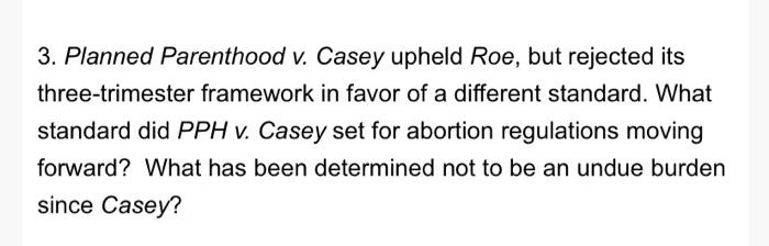 3. Planned Parenthood v. Casey upheld Roe, but rejected its three-trimester framework in favor of a different standard. What