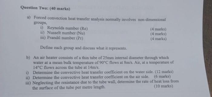 Question Two: (40 marks)
a) Forced convection heat transfer analysis normally involves non-dimensional groups,
i) Reynolds nu