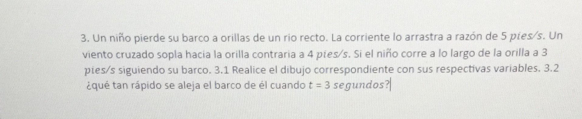 3. Un niño pierde su barco a orillas de un rio recto. La corriente lo arrastra a razón de 5 pies \( / 5 \). Un viento cruzado