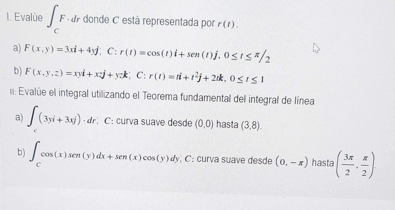 1. Evalúe SF. F-dr donde C está representada por r(r) C a) F(x, y) = 3xi +4yj; C: r(t) = cos(t)i + sen (1)j, 0≤t</2 b) F(x,y,