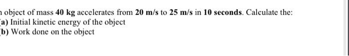 object of mass \( 40 \mathrm{~kg} \) accelerates from \( 20 \mathrm{~m} / \mathrm{s} \) to \( 25 \mathrm{~m} / \mathrm{s} \)