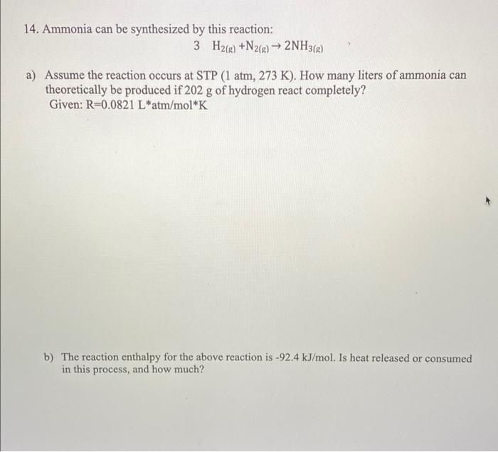 14. Ammonia can be synthesized by this reaction:
3 H2(g) +N2(g) ? 2NH3(g)
a) Assume the reaction occurs at STP (1 atm, 273 K)