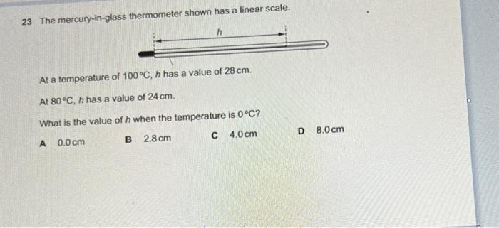 23 The mercury-in-glass thermometer shown has a linear scale.
At a temperature of \( 100^{\circ} \mathrm{C}, h \) has a value