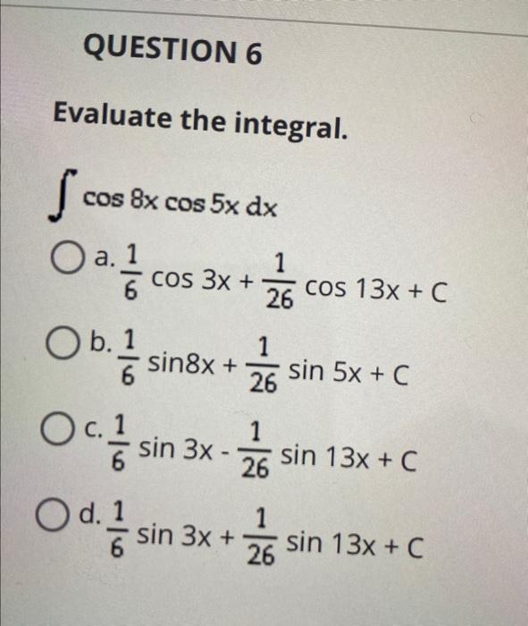 Evaluate the integral. \[ \int \cos 8 x \cos 5 x d x \] a. \( \frac{1}{6} \cos 3 x+\frac{1}{26} \cos 13 x+c \) b. \( \frac{1}