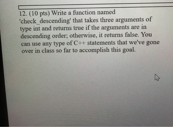 12. (10 pts) Write a function named check descending that takes three arguments of type int and returns true if the argumen