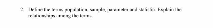 2. Define the terms population, sample, parameter and statistic. Explain the relationships among the terms.
