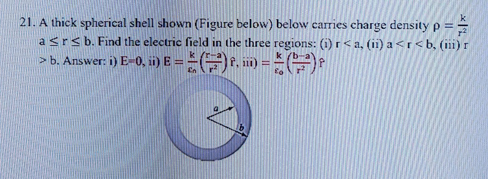 21. A thick spherical shell shown (Figure below) below carries charge density \( \rho=\frac{k}{r^{2}} \) \( a \leq r \leq b \