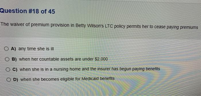 Question #18 of 45 The waiver of premium provision in Betty Wilsons LTC policy permits her to cease paying premiums O A) any