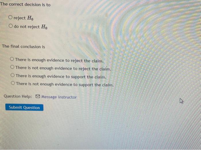 The correct decision is to
O reject Ho
O do not reject Ho
The final conclusion is
O There is enough evidence to reject the cl