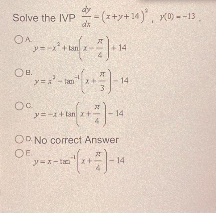 Ive the IVP \( \frac{d y}{d x}=(x+y+14)^{2}, y(0)=-13 \) A \[ y=-x^{2}+\tan \left(x-\frac{\pi}{4}\right)+14 \] \( y=x^{2}-\ta