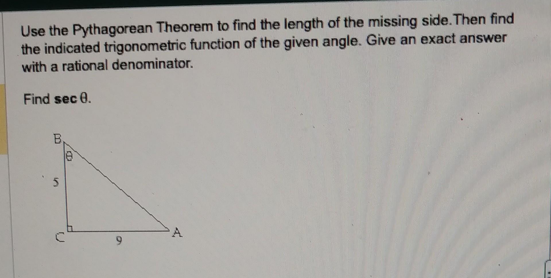 Use the Pythagorean Theorem to find the length of the missing side. Then find the indicated trigonometric function of the giv