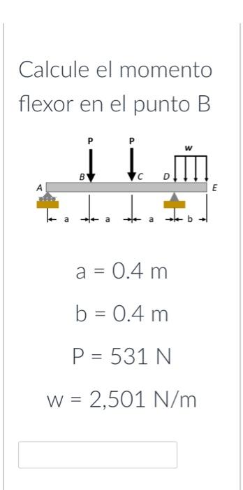 Calcule el momento flexor en el punto B \[ \begin{array}{c} a=0.4 \mathrm{~m} \\ b=0.4 \mathrm{~m} \\ P=531 \mathrm{~N} \\ W=