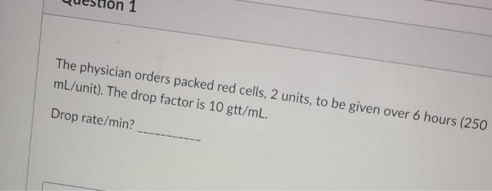 1 The physician orders packed red cells, 2 units, to be given over 6 hours (250 mL/unit). The drop factor is 10 gtt/mL. Drop