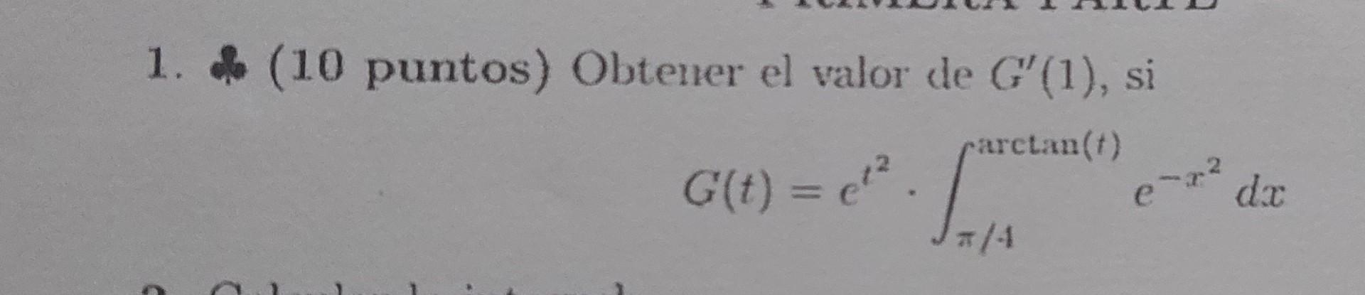 1. (10 puntos) Obtener el valor de \( G^{\prime}(1) \), si \[ G(t)=e^{t^{2}} \cdot \int_{\pi / 4}^{\arctan (t)} e^{-x^{2}} d