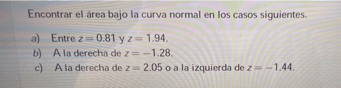 Encontrar el área bajo la curva normal en los casos siguientes. a) Entre z=0.81 y z= 1.94. b) A la derecha de z= -1.28. c) A