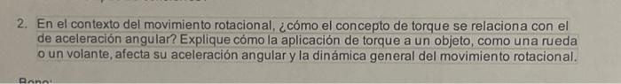 2. En el contexto del movimiento rotacional, ¿cómo el concepto de torque se relaciona con el de aceleración angular? Explique