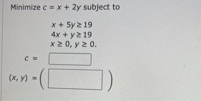 Minimize \( c=x+2 y \) subject to \[ \begin{array}{l} x+5 y \geq 19 \\ 4 x+y \geq 19 \\ x \geq 0, y \geq 0 \end{array} \]