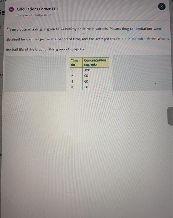 AS Se Calculations Corner 11.1 Unanswered. 2 attempts left CH A single-dose of a drug is given to 24 healthy adult male subje