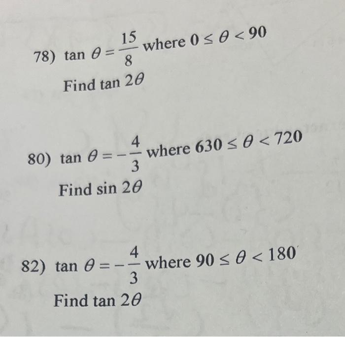 78) \( \tan \theta=\frac{15}{8} \) where \( 0 \leq \theta<90 \) Find \( \tan 2 \theta \) 80) \( \tan \theta=-\frac{4}{3} \) w