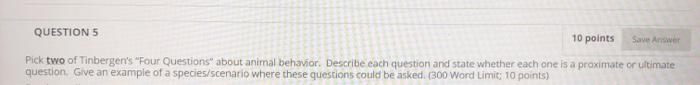 QUESTION 5 10 points Save Answer Pick two of Tinbergens Four Questions about animal behavior. Describe each question and st