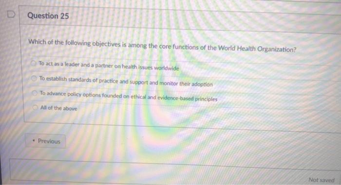 Question 25 Which of the following objectives is among the core functions of the World Health Organization? To act as a leade