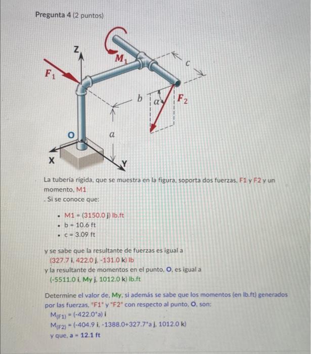 Pregunta 4 (2 puntos) La tuberia rigida, que se muestra en la figura, soporta dos fuerzas. F1 y \( F 2 \) y un momento, M1 .