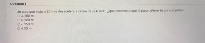 Un auto que viaja a \( 25 \mathrm{~m} / \mathrm{s} \) desacelera a razón de \( -2.6 \mathrm{~m} / \mathrm{s}^{2} \), ¿qué dis