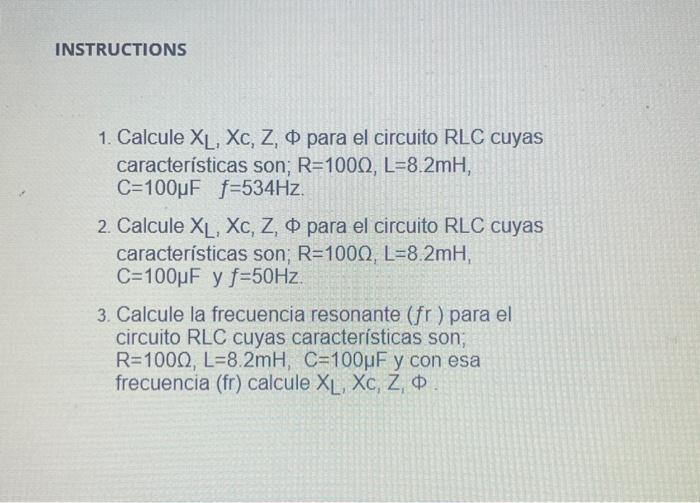 1. Calcule \( X_{L}, X_{c}, Z, \Phi \) para el circuito RLC cuyas características son; \( \mathrm{R}=100 \Omega, \mathrm{L}=8