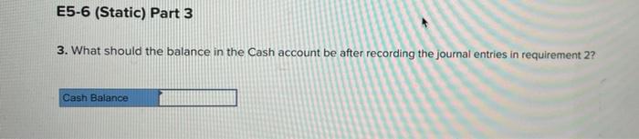 E5-6 (Static) Part 3
3. What should the balance in the Cash account be after recording the journal entries in requirement 2?
