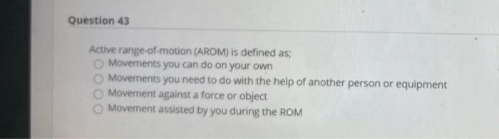 Question 43 Active range-of-motion (AROM) is defined as: Movements you can do on your own Movements you need to do with the h