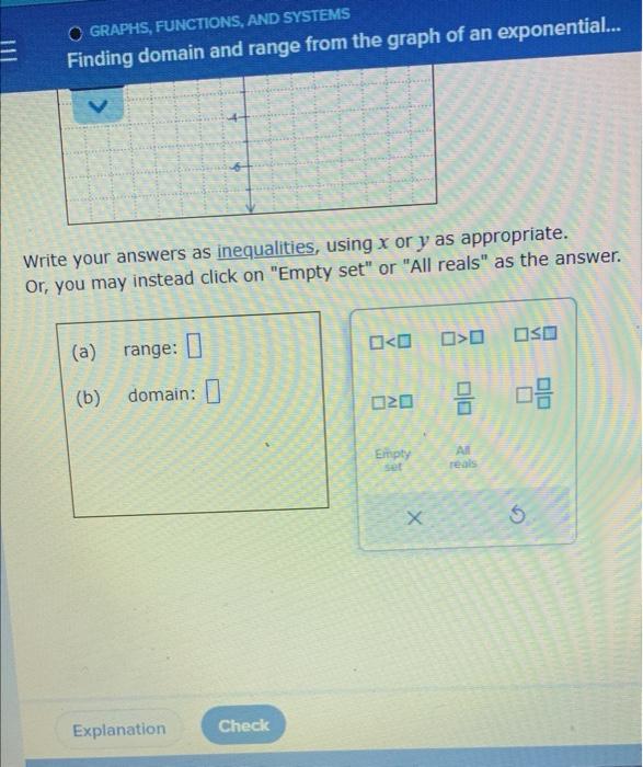 GRAPHS, FUNCTIONS, AND SYSTEMS
Finding domain and range from the graph of an exponential...
Write your answers as inequalitie