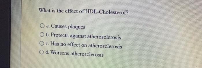 What is the effect of HDL-Cholesterol? a. Causes plaques O b. Protects against atherosclerosis O c. Has no effect on atherosc