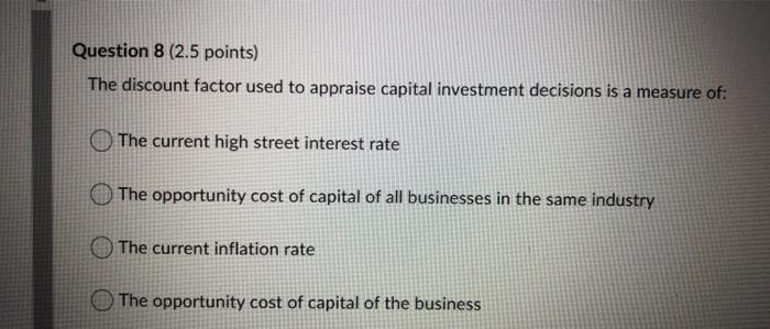 Question 8 (2.5 points)
The discount factor used to appraise capital investment decisions is a measure of:
The current high s