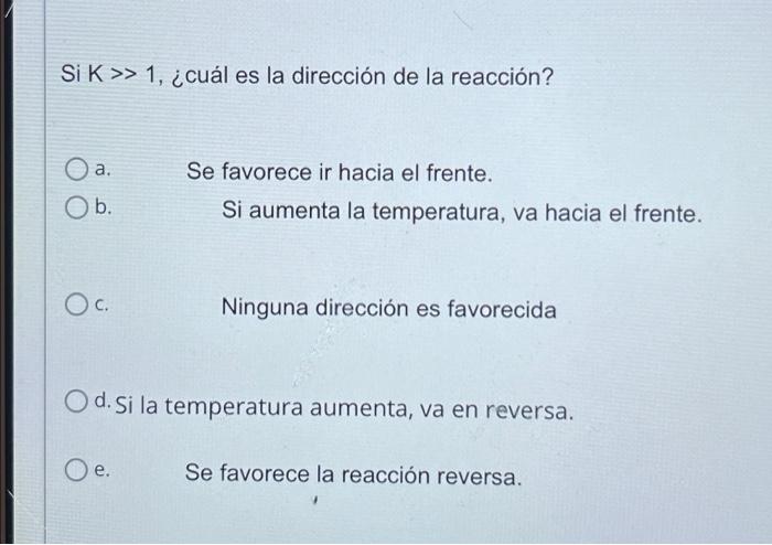 Si K>> 1, ¿cuál es la dirección de la reacción? O a. Se favorece ir hacia el frente. O b. Si aumenta la temperatura, va hacia