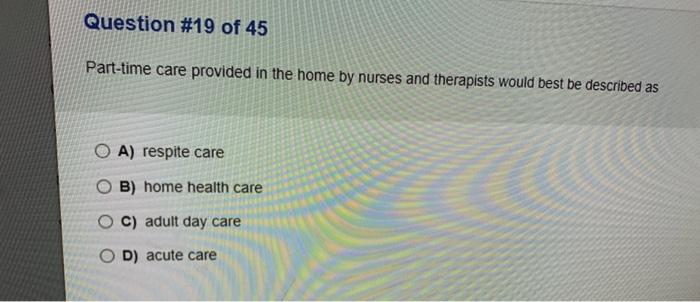 Question #19 of 45 Part-time care provided in the home by nurses and therapists would best be described as O A) respite care